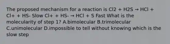 The proposed mechanism for a reaction is Cl2 + H2S → HCl + Cl+ + HS- Slow Cl+ + HS- → HCl + S Fast What is the molecularity of step 1? A.bimolecular B.trimolecular C.unimolecular D.impossible to tell without knowing which is the slow step