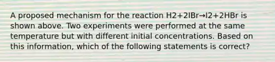 A proposed mechanism for the reaction H2+2IBr→I2+2HBr is shown above. Two experiments were performed at the same temperature but with different initial concentrations. Based on this information, which of the following statements is correct?