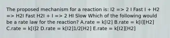 The proposed mechanism for a reaction is: I2 => 2 I Fast I + H2 => H2I Fast H2I + I => 2 HI Slow Which of the following would be a rate law for the reaction? A.rate = k[I2] B.rate = k[I][H2] C.rate = k[I]2 D.rate = k[I2]1/2[H2] E.rate = k[I2][H2]