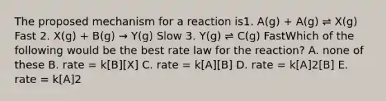 The proposed mechanism for a reaction is1. A(g) + A(g) ⇌ X(g) Fast 2. X(g) + B(g) → Y(g) Slow 3. Y(g) ⇌ C(g) FastWhich of the following would be the best rate law for the reaction? A. none of these B. rate = k[B][X] C. rate = k[A][B] D. rate = k[A]2[B] E. rate = k[A]2