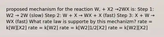 proposed mechanism for the reaction W, + X2 →2WX is: Step 1: W2 → 2W (slow) Step 2: W + X → WX + X (fast) Step 3: X + W → WX (fast) What rate law is supporte by this mechanizm? rate = k[W][X2] rate = k[W2] rate = k[W2]1/2[X2] rate = k[W2][X2]