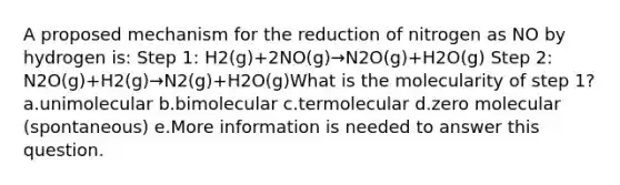 A proposed mechanism for the reduction of nitrogen as NO by hydrogen is: Step 1: H2(g)+2NO(g)→N2O(g)+H2O(g) Step 2: N2O(g)+H2(g)→N2(g)+H2O(g)What is the molecularity of step 1? a.unimolecular b.bimolecular c.termolecular d.zero molecular (spontaneous) e.More information is needed to answer this question.