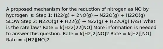 A proposed mechanism for the reduction of nitrogen as NO by hydrogen is: Step 1: H22(g) + 2NO(g) → N22O(g) + H22O(g) SLOW Step 2: N22O(g) + H22(g) → N22(g) + H22O(g) FAST What is the rate law? Rate = k[H22]22[NO] More information is needed to answer this question. Rate = k[H2]2[NO]2 Rate = k[H2][NO] Rate = k[H2][NO]2