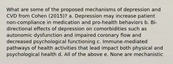 What are some of the proposed mechanisms of depression and CVD from Cohen (2015)? a. Depression may increase patient non-compliance in medication and pro-health behaviors b. Bi-directional effects of depression on comorbidities such as autonomic dysfunction and impaired coronary flow and decreased psychological functioning c. Immune-mediated pathways of health activities that lead impact both physical and psychological health d. All of the above e. None are mechanistic