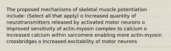 The proposed mechanisms of skeletal muscle potentiation include: (Select all that apply) o Increased quantity of neurotransmitters released by activated motor neurons o Improved sensitivity of actin-myosin complex to calcium o Increased calcium within sarcomere enabling more actin-myosin crossbridges o Increased excitability of motor neurons