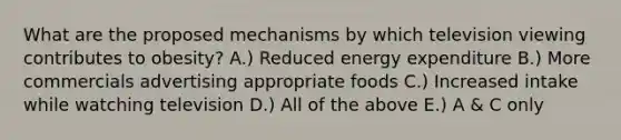 What are the proposed mechanisms by which television viewing contributes to obesity? A.) Reduced energy expenditure B.) More commercials advertising appropriate foods C.) Increased intake while watching television D.) All of the above E.) A & C only