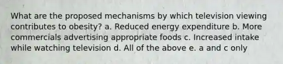 What are the proposed mechanisms by which television viewing contributes to obesity? a. Reduced energy expenditure b. More commercials advertising appropriate foods c. Increased intake while watching television d. All of the above e. a and c only