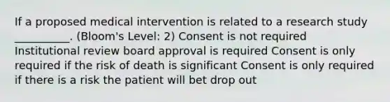 If a proposed medical intervention is related to a research study __________. (Bloom's Level: 2) Consent is not required Institutional review board approval is required Consent is only required if the risk of death is significant Consent is only required if there is a risk the patient will bet drop out