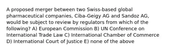 A proposed merger between two Swiss-based global pharmaceutical companies, Ciba-Geigy AG and Sandoz AG, would be subject to review by regulators from which of the following? A) European Commission B) UN Conference on International Trade Law C) International Chamber of Commerce D) International Court of Justice E) none of the above