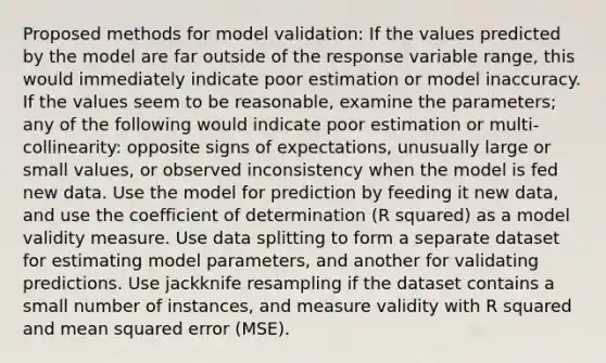 Proposed methods for model validation: If the values predicted by the model are far outside of the response variable range, this would immediately indicate poor estimation or model inaccuracy. If the values seem to be reasonable, examine the parameters; any of the following would indicate poor estimation or multi-collinearity: opposite signs of expectations, unusually large or small values, or observed inconsistency when the model is fed new data. Use the model for prediction by feeding it new data, and use the coefficient of determination (R squared) as a model validity measure. Use data splitting to form a separate dataset for estimating model parameters, and another for validating predictions. Use jackknife resampling if the dataset contains a small number of instances, and measure validity with R squared and mean squared error (MSE).