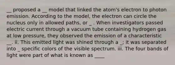 __ proposed a __ model that linked the atom's electron to photon emission. According to the model, the electron can circle the nucleus only in allowed paths, or _ . When investigators passed electric current through a vacuum tube containing hydrogen gas at low pressure, they observed the emission of a characteristic __. ii. This emitted light was shined through a _; it was separated into _ specific colors of the visible spectrum. iii. The four bands of light were part of what is known as ____