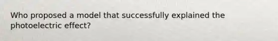 Who proposed a model that successfully explained the photoelectric effect?