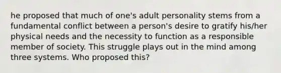 he proposed that much of one's adult personality stems from a fundamental conflict between a person's desire to gratify his/her physical needs and the necessity to function as a responsible member of society. This struggle plays out in the mind among three systems. Who proposed this?