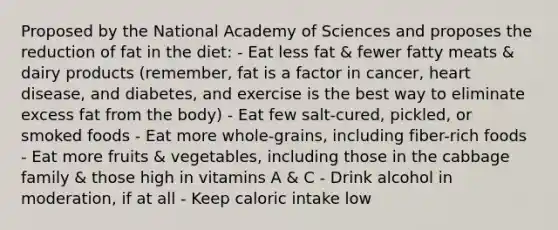 Proposed by the National Academy of Sciences and proposes the reduction of fat in the diet: - Eat less fat & fewer fatty meats & dairy products (remember, fat is a factor in cancer, heart disease, and diabetes, and exercise is the best way to eliminate excess fat from the body) - Eat few salt-cured, pickled, or smoked foods - Eat more whole-grains, including fiber-rich foods - Eat more fruits & vegetables, including those in the cabbage family & those high in vitamins A & C - Drink alcohol in moderation, if at all - Keep caloric intake low