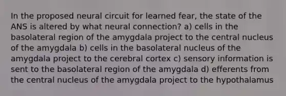 In the proposed neural circuit for learned fear, the state of the ANS is altered by what neural connection? a) cells in the basolateral region of the amygdala project to the central nucleus of the amygdala b) cells in the basolateral nucleus of the amygdala project to the cerebral cortex c) sensory information is sent to the basolateral region of the amygdala d) efferents from the central nucleus of the amygdala project to the hypothalamus