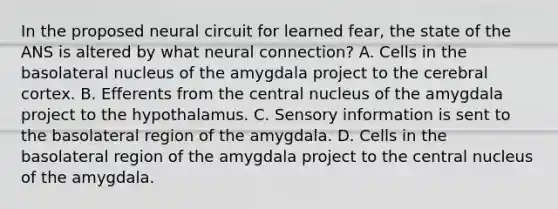 In the proposed neural circuit for learned fear, the state of the ANS is altered by what neural connection? A. Cells in the basolateral nucleus of the amygdala project to the cerebral cortex. B. Efferents from the central nucleus of the amygdala project to the hypothalamus. C. Sensory information is sent to the basolateral region of the amygdala. D. Cells in the basolateral region of the amygdala project to the central nucleus of the amygdala.