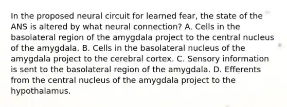 In the proposed neural circuit for learned fear, the state of the ANS is altered by what neural connection? A. Cells in the basolateral region of the amygdala project to the central nucleus of the amygdala. B. Cells in the basolateral nucleus of the amygdala project to the cerebral cortex. C. Sensory information is sent to the basolateral region of the amygdala. D. Efferents from the central nucleus of the amygdala project to the hypothalamus.