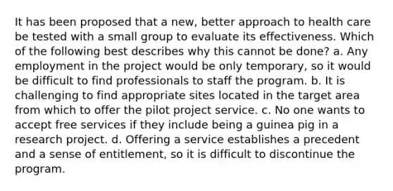 It has been proposed that a new, better approach to health care be tested with a small group to evaluate its effectiveness. Which of the following best describes why this cannot be done? a. Any employment in the project would be only temporary, so it would be difficult to find professionals to staff the program. b. It is challenging to find appropriate sites located in the target area from which to offer the pilot project service. c. No one wants to accept free services if they include being a guinea pig in a research project. d. Offering a service establishes a precedent and a sense of entitlement, so it is difficult to discontinue the program.