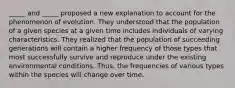 _____ and _____ proposed a new explanation to account for the phenomenon of evolution. They understood that the population of a given species at a given time includes individuals of varying characteristics. They realized that the population of succeeding generations will contain a higher frequency of those types that most successfully survive and reproduce under the existing environmental conditions. Thus, the frequencies of various types within the species will change over time.