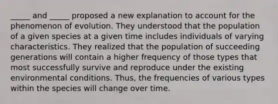 _____ and _____ proposed a new explanation to account for the phenomenon of evolution. They understood that the population of a given species at a given time includes individuals of varying characteristics. They realized that the population of succeeding generations will contain a higher frequency of those types that most successfully survive and reproduce under the existing environmental conditions. Thus, the frequencies of various types within the species will change over time.