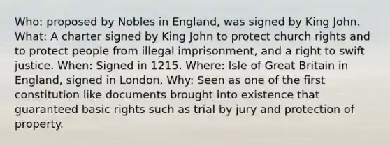 Who: proposed by Nobles in England, was signed by King John. What: A charter signed by King John to protect church rights and to protect people from illegal imprisonment, and a right to swift justice. When: Signed in 1215. Where: Isle of Great Britain in England, signed in London. Why: Seen as one of the first constitution like documents brought into existence that guaranteed basic rights such as trial by jury and protection of property.