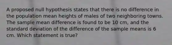 A proposed null hypothesis states that there is no difference in the population mean heights of males of two neighboring towns. The sample mean difference is found to be 10 cm, and the standard deviation of the difference of the sample means is 6 cm. Which statement is true?