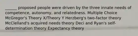 ______ proposed people were driven by the three innate needs of competence, autonomy, and relatedness. Multiple Choice McGregor's Theory X/Theory Y Herzberg's two-factor theory McClelland's acquired needs theory Deci and Ryan's self-determination theory Expectancy theory