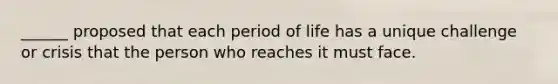 ______ proposed that each period of life has a unique challenge or crisis that the person who reaches it must face.