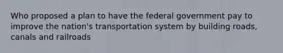 Who proposed a plan to have the federal government pay to improve the nation's transportation system by building roads, canals and railroads