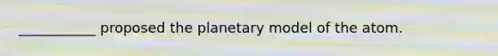 ___________ proposed the planetary model of the atom.