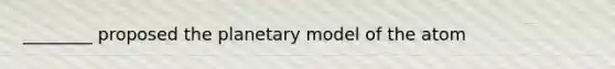 ________ proposed the planetary model of the atom