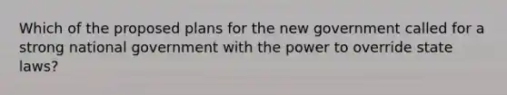 Which of the proposed plans for the new government called for a strong national government with the power to override state laws?