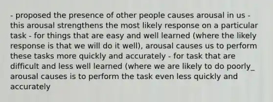 - proposed the presence of other people causes arousal in us - this arousal strengthens the most likely response on a particular task - for things that are easy and well learned (where the likely response is that we will do it well), arousal causes us to perform these tasks more quickly and accurately - for task that are difficult and less well learned (where we are likely to do poorly_ arousal causes is to perform the task even less quickly and accurately