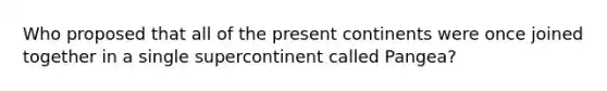 Who proposed that all of the present continents were once joined together in a single supercontinent called Pangea?