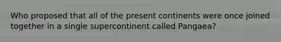 Who proposed that all of the present continents were once joined together in a single supercontinent called Pangaea?