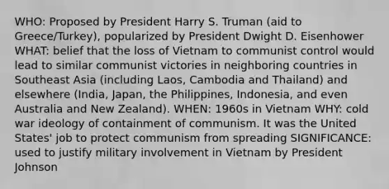 WHO: Proposed by President Harry S. Truman (aid to Greece/Turkey), popularized by President Dwight D. Eisenhower WHAT: belief that the loss of Vietnam to communist control would lead to similar communist victories in neighboring countries in Southeast Asia (including Laos, Cambodia and Thailand) and elsewhere (India, Japan, the Philippines, Indonesia, and even Australia and New Zealand). WHEN: 1960s in Vietnam WHY: cold war ideology of containment of communism. It was the United States' job to protect communism from spreading SIGNIFICANCE: used to justify military involvement in Vietnam by President Johnson