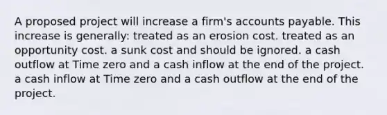 A proposed project will increase a firm's accounts payable. This increase is generally: treated as an erosion cost. treated as an opportunity cost. a sunk cost and should be ignored. a cash outflow at Time zero and a cash inflow at the end of the project. a cash inflow at Time zero and a cash outflow at the end of the project.