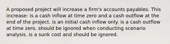 A proposed project will increase a firm's <a href='https://www.questionai.com/knowledge/kWc3IVgYEK-accounts-payable' class='anchor-knowledge'>accounts payable</a>s. This increase: is a cash inflow at time zero and a cash outflow at the end of the project. is an initial cash inflow only. is a cash outflow at time zero. should be ignored when conducting scenario analysis. is a sunk cost and should be ignored.