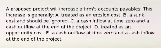 A proposed project will increase a firm's accounts payables. This increase is generally: A. treated as an erosion cost. B. a sunk cost and should be ignored. C. a cash inflow at time zero and a cash outflow at the end of the project. D. treated as an opportunity cost. E. a cash outflow at time zero and a cash inflow at the end of the project.