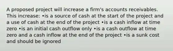 A proposed project will increase a firm's accounts receivables. This increase: •is a source of cash at the start of the project and a use of cash at the end of the project •is a cash inflow at time zero •is an initial cash outflow only •is a cash outflow at time zero and a cash inflow at the end of the project •is a sunk cost and should be ignored