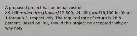 A proposed project has an initial cost of 38,000 and cash inflows of12,300, 24,200, and16,100 for Years 1 through 3, respectively. The required rate of return is 16.8 percent. Based on IRR, should this project be accepted? Why or why not?