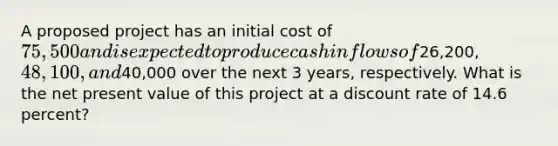 A proposed project has an initial cost of 75,500 and is expected to produce cash inflows of26,200, 48,100, and40,000 over the next 3 years, respectively. What is the net present value of this project at a discount rate of 14.6 percent?