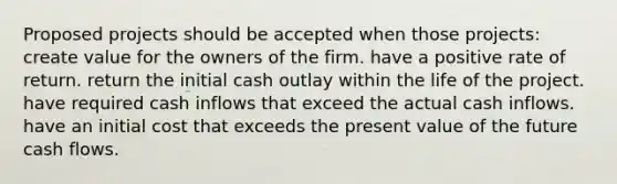 Proposed projects should be accepted when those projects: create value for the owners of the firm. have a positive rate of return. return the initial cash outlay within the life of the project. have required cash inflows that exceed the actual cash inflows. have an initial cost that exceeds the present value of the future cash flows.