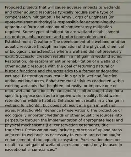 Proposed projects that will cause adverse impacts to wetlands and other aquatic resources typically require some type of compensatory mitigation. The Army Corps of Engineers (or approved state authority) is responsible for determining the appropriate form and amount of compensatory mitigation required. Some types of mitigation are wetland establishment, restoration, enhancement and protection/maintenance. Establishment (Creation): The development of a wetland or other aquatic resource through manipulation of the physical, chemical or biological characteristics where a wetland did not previously exist. Successful creation results in a net gain in wetland acres. Restoration: Re-establishment or rehabilitation of a wetland or other aquatic resource with the goal of returning natural or historic functions and characteristics to a former or degraded wetland. Restoration may result in a gain in wetland function and/or wetland acres. Enhancement: Activities conducted within existing wetlands that heighten, intensify, or improve one or more wetland functions. Enhancement is often undertaken for a specific purpose such as to improve water quality, flood water retention or wildlife habitat. Enhancement results in a change in wetland function(s), but does not result in a gain in wetland acres. Protection/Maintenance (Preservation): The protection of ecologically important wetlands or other aquatic resources into perpetuity through the implementation of appropriate legal and physical mechanisms (i.e. conservation easements, title transfers). Preservation may include protection of upland areas adjacent to wetlands as necessary to ensure protection and/or enhancement of the aquatic ecosystem. Preservation does not result in a net gain of wetland acres and should only be used in exceptional circumstances."