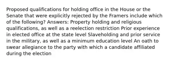 Proposed qualifications for holding office in the House or the Senate that were explicitly rejected by the Framers include which of the following? Answers: Property holding and religious qualifications, as well as a reelection restriction Prior experience in elected office at the state level Slaveholding and prior service in the military, as well as a minimum education level An oath to swear allegiance to the party with which a candidate affiliated during the election