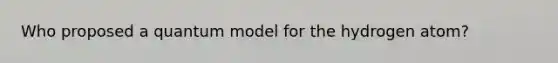 Who proposed a quantum model for the hydrogen atom?