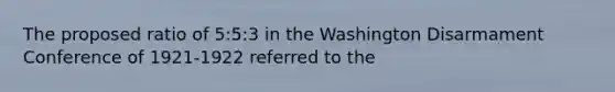 The proposed ratio of 5:5:3 in the Washington Disarmament Conference of 1921-1922 referred to the