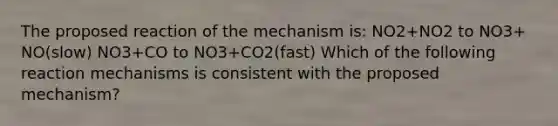 The proposed reaction of the mechanism is: NO2+NO2 to NO3+ NO(slow) NO3+CO to NO3+CO2(fast) Which of the following reaction mechanisms is consistent with the proposed mechanism?