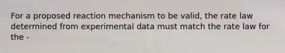 For a proposed reaction mechanism to be valid, the rate law determined from experimental data must match the rate law for the -