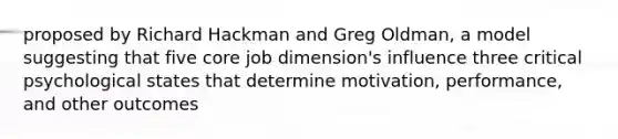 proposed by Richard Hackman and Greg Oldman, a model suggesting that five core job dimension's influence three critical psychological states that determine motivation, performance, and other outcomes